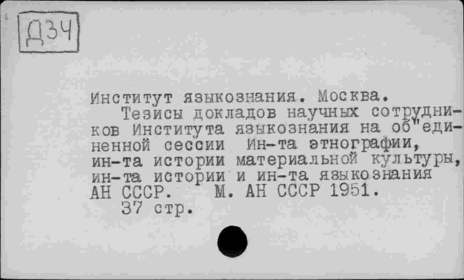 ﻿
Институт языкознания. Москва.
Тезисы докладов научных сотрудников Института языкознания на об 'единенной сессии ин—та этнографии, ин-та истории материальной культуры, ин-та истории и ин-та языкознания АН СССР. М. АН СССР 1951.
37 стр.